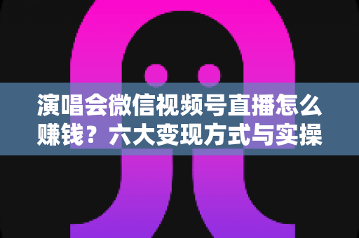 演唱会微信视频号直播怎么赚钱?六大变现方式与实操指南全面解析 演唱会微信视频号直播怎么赚钱?六大变现方式与实操指南全面解析