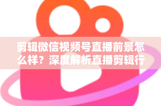 剪辑微信视频号直播前景怎么样?深度解析直播剪辑行业的机遇、技能与变现路径 剪辑微信视频号直播前景怎么样?深度解析直播剪辑行业的机遇、技能与变现路径