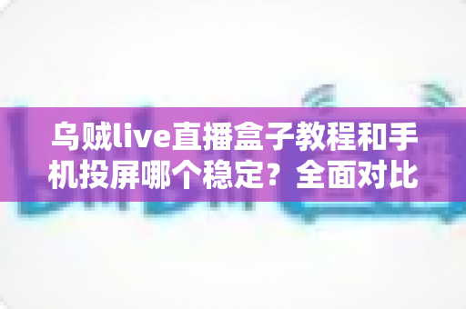 乌贼live直播盒子教程和手机投屏哪个稳定？全面对比分析与实用选择指南