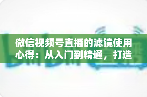 微信视频号直播的滤镜使用心得：从入门到精通，打造高颜值高人气直播间的实用指南
