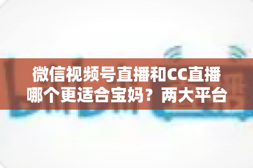 微信视频号直播和CC直播哪个更适合宝妈？两大平台全维度对比与实操指南