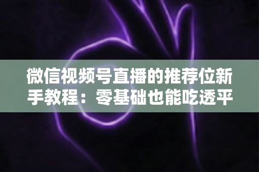微信视频号直播的推荐位新手教程：零基础也能吃透平台流量的实战指南