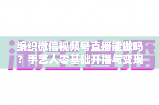 编织微信视频号直播能做吗？手艺人零基础开播与变现全攻略