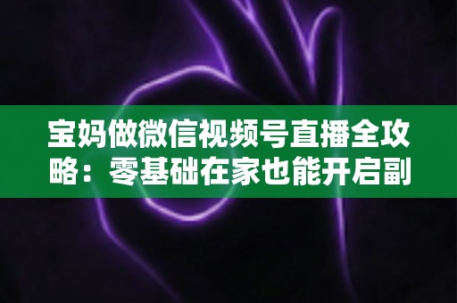 宝妈做微信视频号直播全攻略:零基础在家也能开启副业变现新通道 宝妈做微信视频号直播全攻略:零基础在家也能开启副业变现新通道