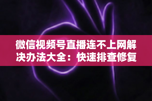 微信视频号直播连不上网解决办法大全：快速排查修复，让你的直播畅通无阻