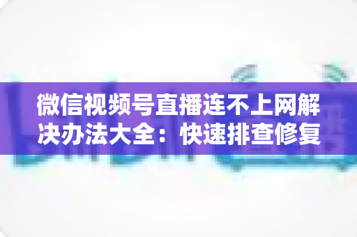 微信视频号直播连不上网解决办法大全：快速排查修复，让你的直播畅通无阻