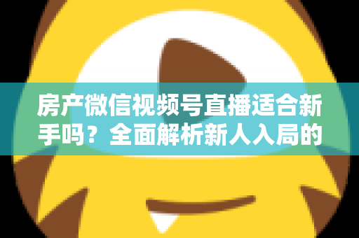 房产微信视频号直播适合新手吗？全面解析新人入局的可行性、优势与实操指南