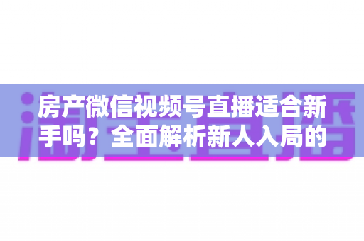 房产微信视频号直播适合新手吗？全面解析新人入局的可行性、优势与实操指南