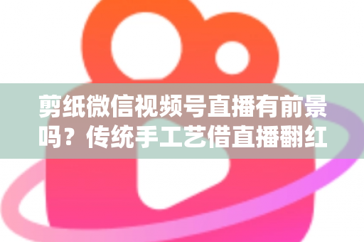 剪纸微信视频号直播有前景吗？传统手工艺借直播翻红的深度解析