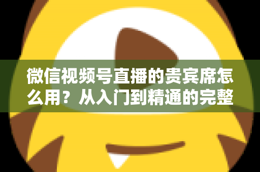 微信视频号直播的贵宾席怎么用？从入门到精通的完整实战指南