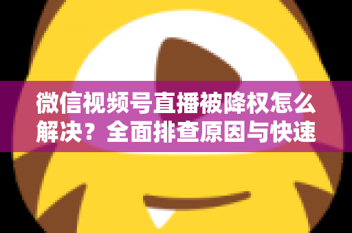 微信视频号直播被降权怎么解决？全面排查原因与快速恢复流量的实战指南