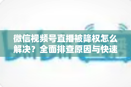 微信视频号直播被降权怎么解决？全面排查原因与快速恢复流量的实战指南