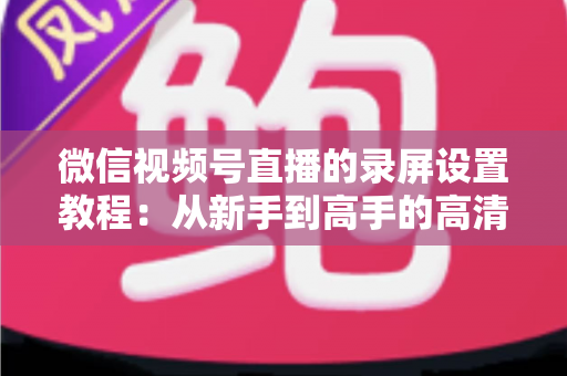 微信视频号直播的录屏设置教程：从新手到高手的高清录制全攻略，一键保存精彩直播不留遗憾