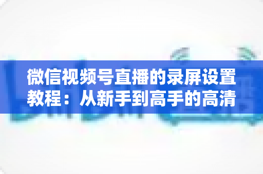 微信视频号直播的录屏设置教程：从新手到高手的高清录制全攻略，一键保存精彩直播不留遗憾
