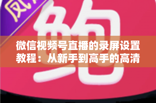 微信视频号直播的录屏设置教程：从新手到高手的高清录制全攻略，一键保存精彩直播不留遗憾