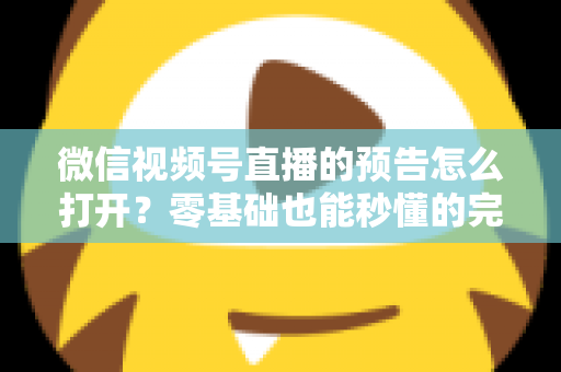 微信视频号直播的预告怎么打开？零基础也能秒懂的完整操作指南与实用技巧