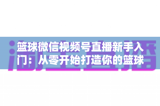 篮球微信视频号直播新手入门：从零开始打造你的篮球直播间完整指南