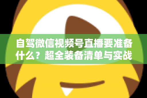 自驾微信视频号直播要准备什么？超全装备清单与实战避坑指南一次讲清