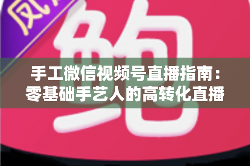 手工微信视频号直播指南:零基础手艺人的高转化直播实战手册 手工微信视频号直播指南:零基础手艺人的高转化直播实战手册