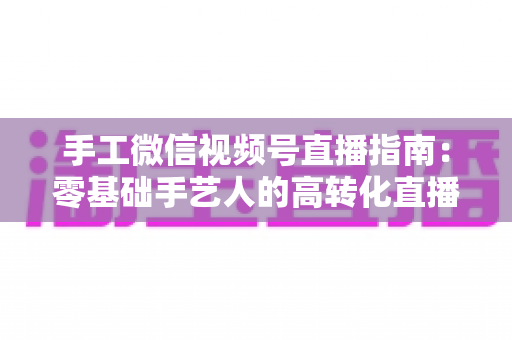 手工微信视频号直播指南：零基础手艺人的高转化直播实战手册