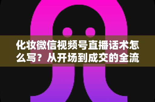 化妆微信视频号直播话术怎么写?从开场到成交的全流程实战话术指南 化妆微信视频号直播话术怎么写?从开场到成交的全流程实战话术指南
