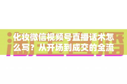 化妆微信视频号直播话术怎么写?从开场到成交的全流程实战话术指南 化妆微信视频号直播话术怎么写?从开场到成交的全流程实战话术指南
