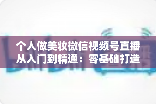 个人做美妆微信视频号直播从入门到精通：零基础打造高人气高转化美妆直播间的完整实战指南