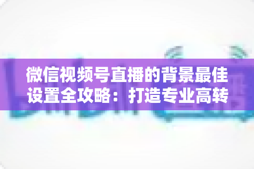 微信视频号直播的背景最佳设置全攻略：打造专业高转化直播间的实用指南