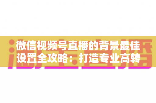 微信视频号直播的背景最佳设置全攻略：打造专业高转化直播间的实用指南