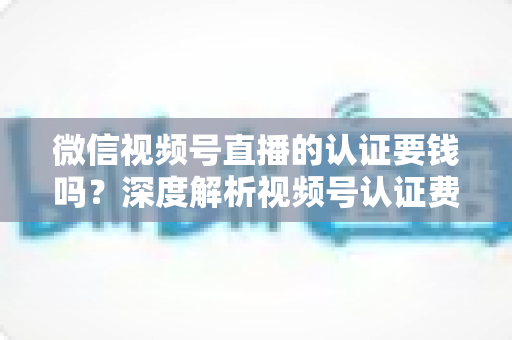 微信视频号直播的认证要钱吗？深度解析视频号认证费用、申请条件与完整流程指南