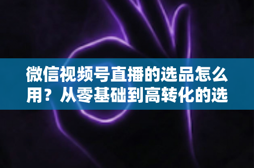 微信视频号直播的选品怎么用？从零基础到高转化的选品实战全攻略