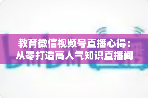 教育微信视频号直播心得：从零打造高人气知识直播间的全流程实战指南