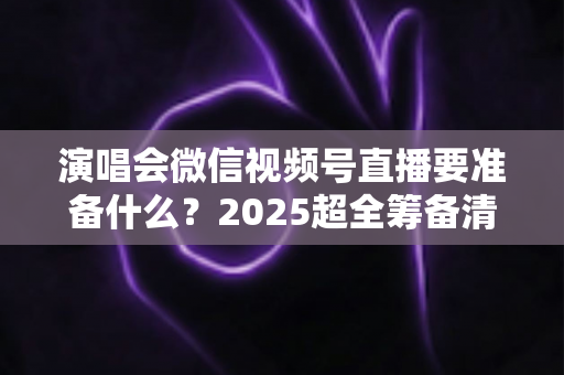 演唱会微信视频号直播要准备什么?2025超全筹备清单+实战避坑指南,一篇看懂线上演唱会全流程 演唱会微信视频号直播要准备什么?2025超全筹备清单+实战避坑指南,一篇看懂线上演唱会全流程