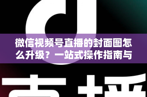 微信视频号直播的封面图怎么升级?一站式操作指南与封面优化全攻略 微信视频号直播的封面图怎么升级?一站式操作指南与封面优化全攻略