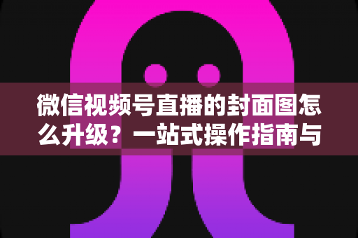 微信视频号直播的封面图怎么升级？一站式操作指南与封面优化全攻略