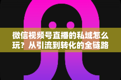 微信视频号直播的私域怎么玩？从引流到转化的全链路私域运营实战指南
