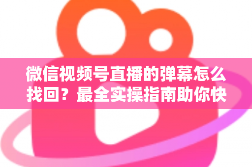 微信视频号直播的弹幕怎么找回？最全实操指南助你快速恢复弹幕记录、不错过任何精彩互动