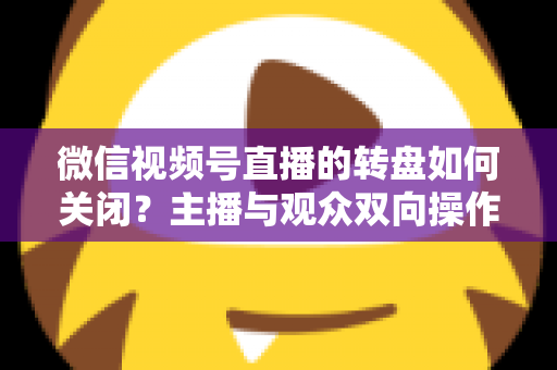 微信视频号直播的转盘如何关闭？主播与观众双向操作全攻略