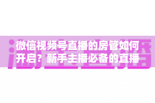 微信视频号直播的房管如何开启？新手主播必备的直播间管理全攻略