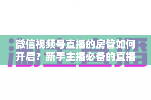 微信视频号直播的房管如何开启？新手主播必备的直播间管理全攻略