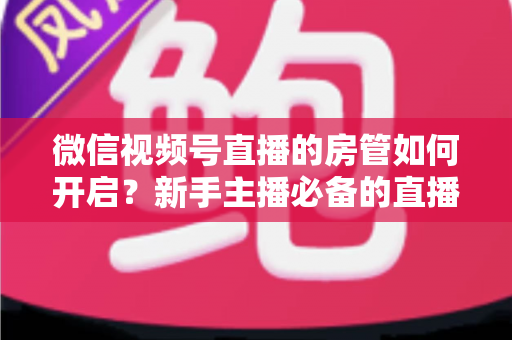 微信视频号直播的房管如何开启？新手主播必备的直播间管理全攻略