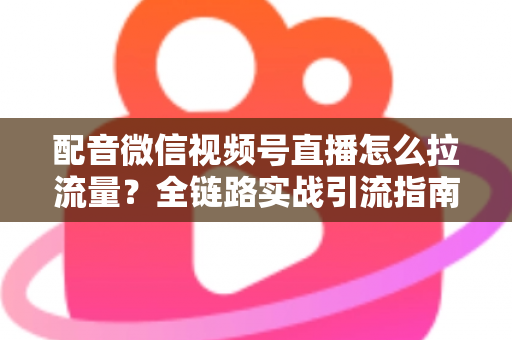 配音微信视频号直播怎么拉流量？全链路实战引流指南助你快速起号