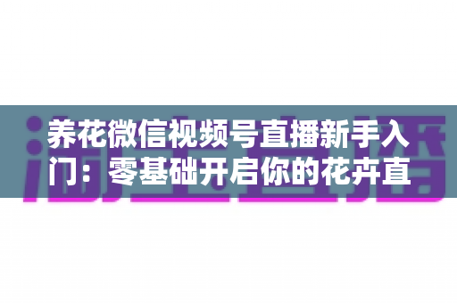 养花微信视频号直播新手入门：零基础开启你的花卉直播之旅，从开播到涨粉变现的完整指南