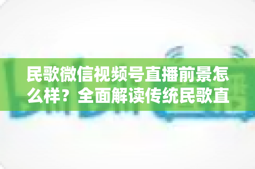 民歌微信视频号直播前景怎么样？全面解读传统民歌直播的未来发展趋势、变现机遇与实操建议