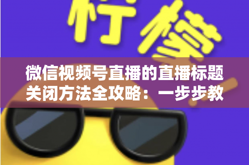 微信视频号直播的直播标题关闭方法全攻略：一步步教你隐藏直播标题，打造清爽专业的直播间画面
