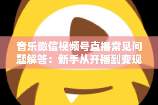 音乐微信视频号直播常见问题解答：新手从开播到变现的全方位实用指南