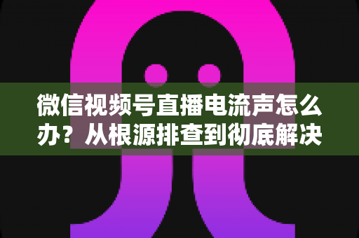 微信视频号直播电流声怎么办？从根源排查到彻底解决的完整指南