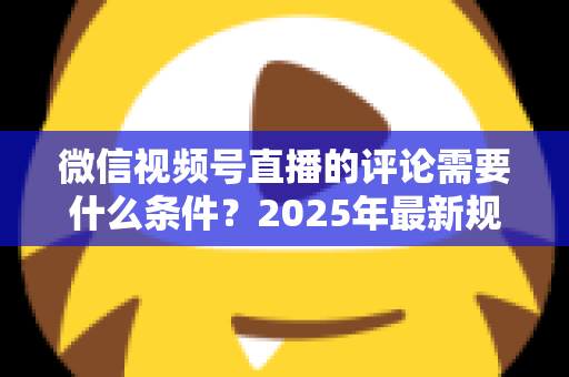 微信视频号直播的评论需要什么条件？2025年最新规则全解析与实操指南