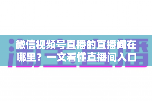 微信视频号直播的直播间在哪里？一文看懂直播间入口与查找方法的实用指南