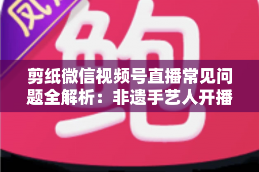 剪纸微信视频号直播常见问题全解析：非遗手艺人开播必备的避坑指南